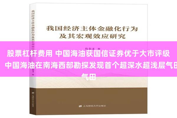 股票杠杆费用 中国海油获国信证券优于大市评级，中国海油在南海西部勘探发现首个超深水超浅层气田