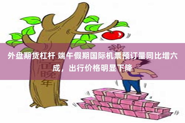 外盘期货杠杆 端午假期国际机票预订量同比增六成，出行价格明显下降