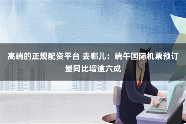 高端的正规配资平台 去哪儿：端午国际机票预订量同比增逾六成