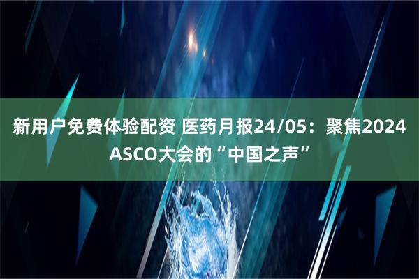 新用户免费体验配资 医药月报24/05：聚焦2024ASCO大会的“中国之声”