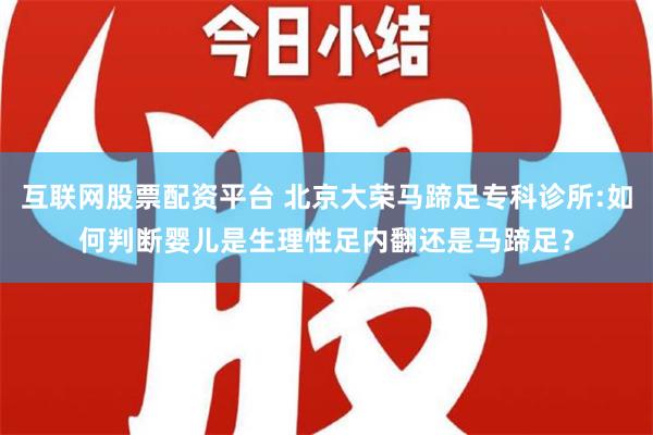 互联网股票配资平台 北京大荣马蹄足专科诊所:如何判断婴儿是生理性足内翻还是马蹄足？