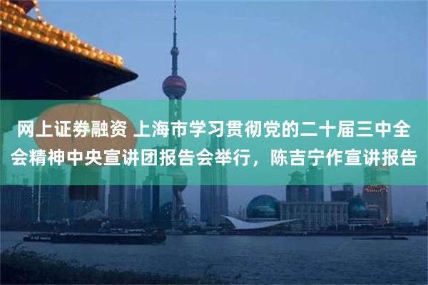 网上证劵融资 上海市学习贯彻党的二十届三中全会精神中央宣讲团报告会举行，陈吉宁作宣讲报告