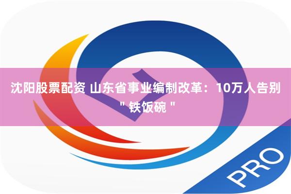 沈阳股票配资 山东省事业编制改革：10万人告别＂铁饭碗＂