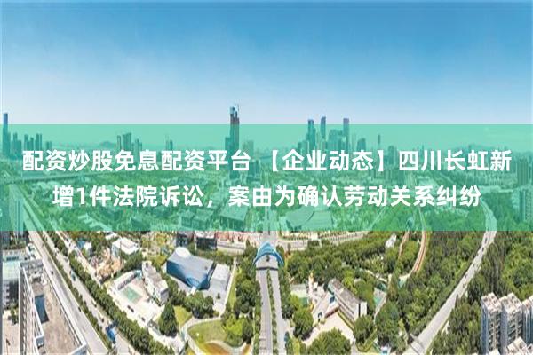 配资炒股免息配资平台 【企业动态】四川长虹新增1件法院诉讼，案由为确认劳动关系纠纷