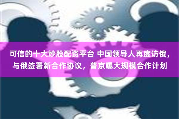 可信的十大炒股配资平台 中国领导人再度访俄，与俄签署新合作协议，普京曝大规模合作计划