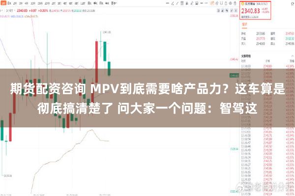 期货配资咨询 MPV到底需要啥产品力？这车算是彻底搞清楚了 问大家一个问题：智驾这