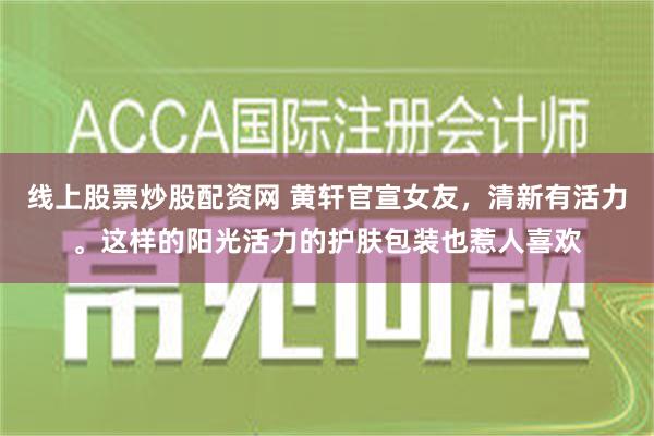 线上股票炒股配资网 黄轩官宣女友，清新有活力。这样的阳光活力的护肤包装也惹人喜欢