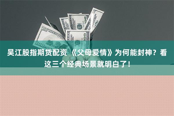 吴江股指期货配资 《父母爱情》为何能封神？看这三个经典场景就明白了！