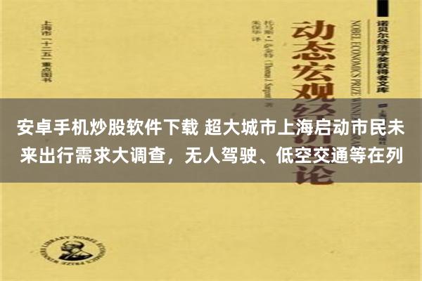 安卓手机炒股软件下载 超大城市上海启动市民未来出行需求大调查，无人驾驶、低空交通等在列