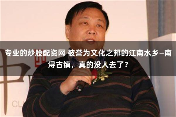 专业的炒股配资网 被誉为文化之邦的江南水乡—南浔古镇，真的没人去了？