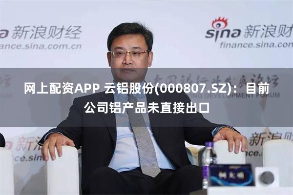 网上配资APP 云铝股份(000807.SZ)：目前公司铝产品未直接出口