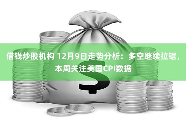 借钱炒股机构 12月9日走势分析：多空继续拉锯，本周关注美国CPI数据