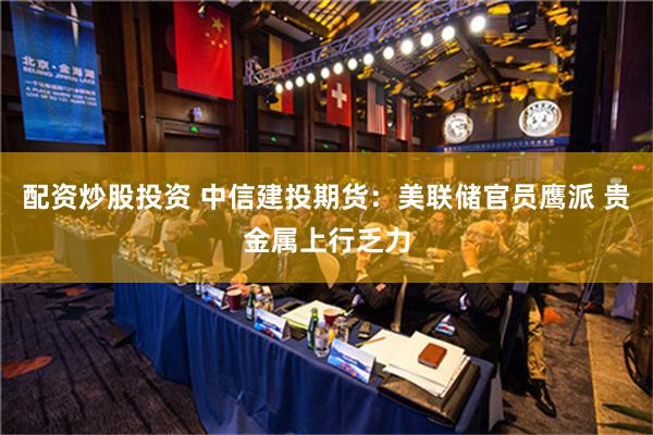 配资炒股投资 中信建投期货：美联储官员鹰派 贵金属上行乏力