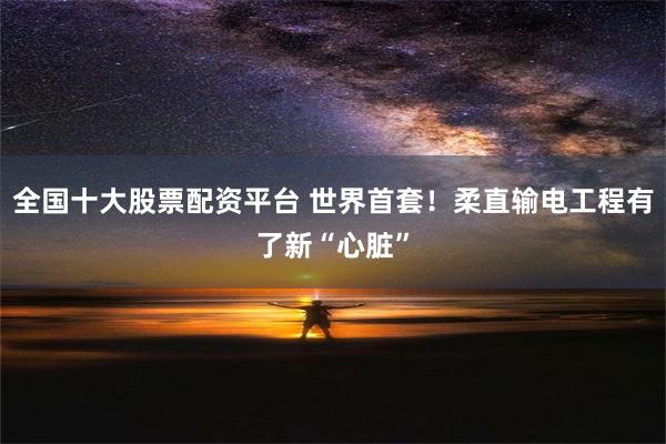 全国十大股票配资平台 世界首套！柔直输电工程有了新“心脏”