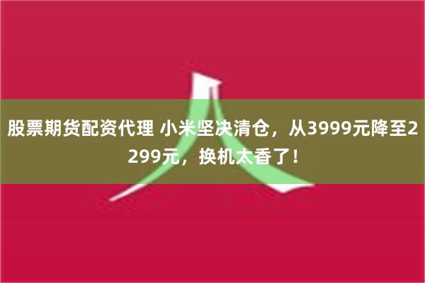 股票期货配资代理 小米坚决清仓，从3999元降至2299元，换机太香了！